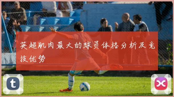 英超肌肉最大的球员体格分析及竞技优势