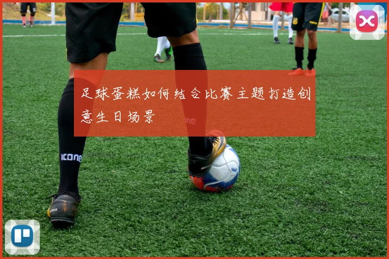 足球蛋糕如何结合比赛主题打造创意生日场景