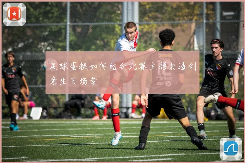 足球蛋糕如何结合比赛主题打造创意生日场景