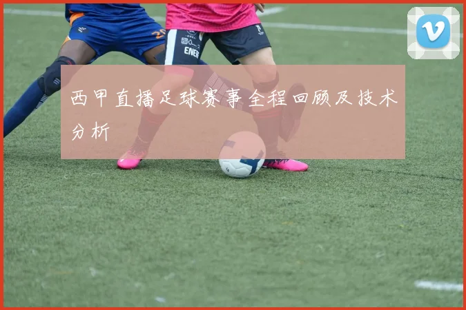 西甲直播足球赛事全程回顾及技术分析